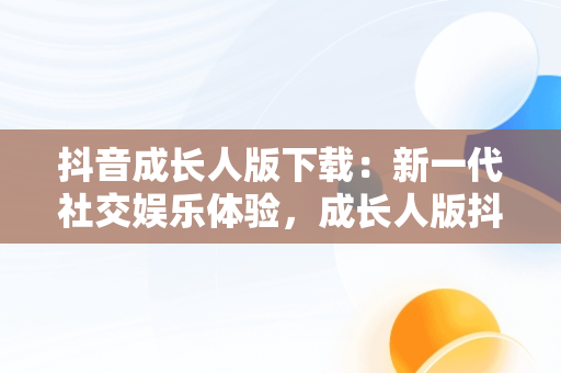 抖音成长人版下载：新一代社交娱乐体验，成长人版抖音安装 
