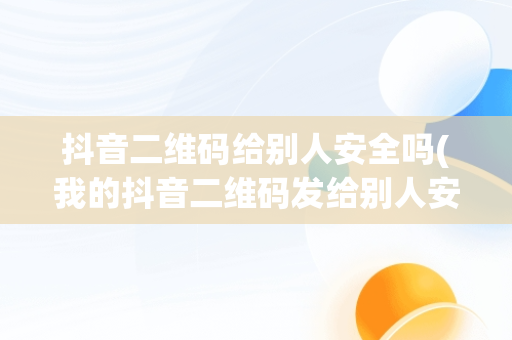 抖音二维码给别人安全吗(我的抖音二维码发给别人安全吗)