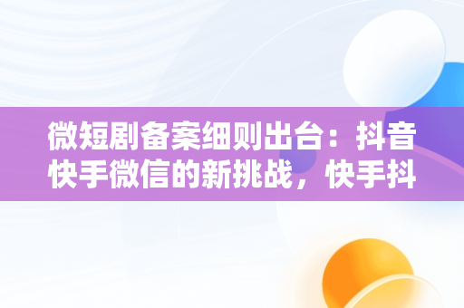 微短剧备案细则出台：抖音快手微信的新挑战，快手抖音微视频的区别和联系 