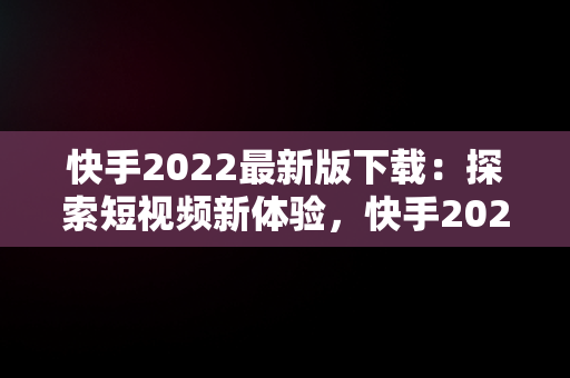 快手2022最新版下载：探索短视频新体验，快手2021最新版下载 