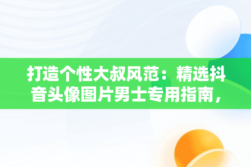 打造个性大叔风范：精选抖音头像图片男士专用指南，抖音头像男 大叔 