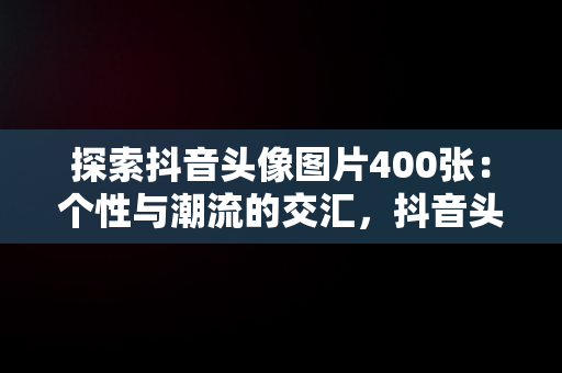 探索抖音头像图片400张：个性与潮流的交汇，抖音头像图片400张女生 