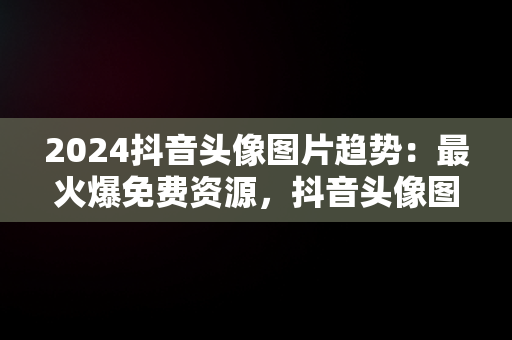 2024抖音头像图片趋势：最火爆免费资源，抖音头像图片2020 