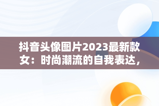 抖音头像图片2023最新款女：时尚潮流的自我表达，抖音头像女2020 