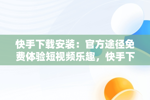 快手下载安装：官方途径免费体验短视频乐趣，快手下载安装官方下载免费最新版 