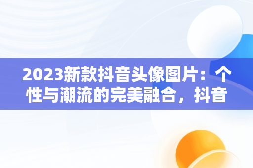 2023新款抖音头像图片：个性与潮流的完美融合，抖音头像图片2023新款背影图 