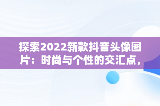 探索2022新款抖音头像图片：时尚与个性的交汇点，抖音头像图片2022新款大全 
