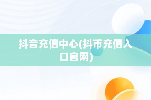 抖音充值中心(抖币充值入口官网)
