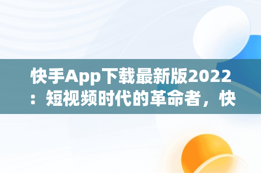 快手App下载最新版2022：短视频时代的革命者，快手app下载最新版2023赚钱版挂件在哪开 