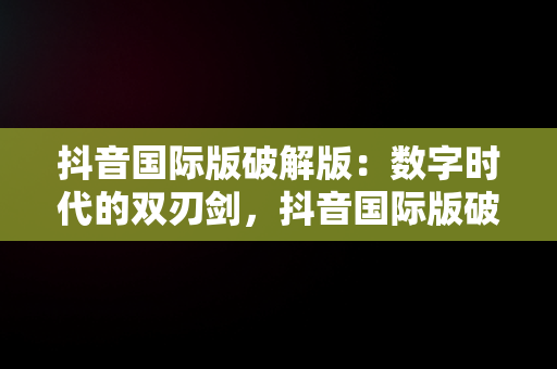 抖音国际版破解版：数字时代的双刃剑，抖音国际版破解版 tiktok下载 