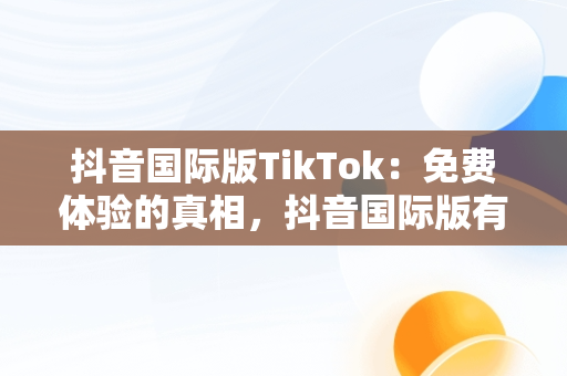 抖音国际版TikTok：免费体验的真相，抖音国际版有免费的吗安全吗 