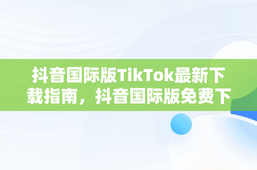 抖音国际版TikTok最新下载指南，抖音国际版免费下载 