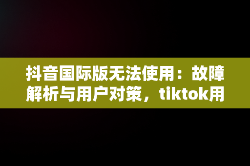 抖音国际版无法使用：故障解析与用户对策，tiktok用什么加速器 
