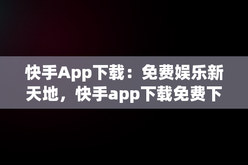 快手App下载：免费娱乐新天地，快手app下载免费下载最新版 