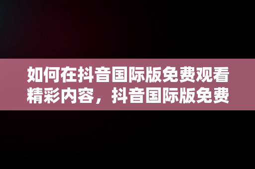 如何在抖音国际版免费观看精彩内容，抖音国际版免费观看网站 