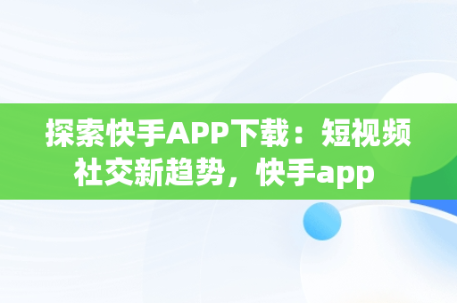 探索快手APP下载：短视频社交新趋势，快手app 