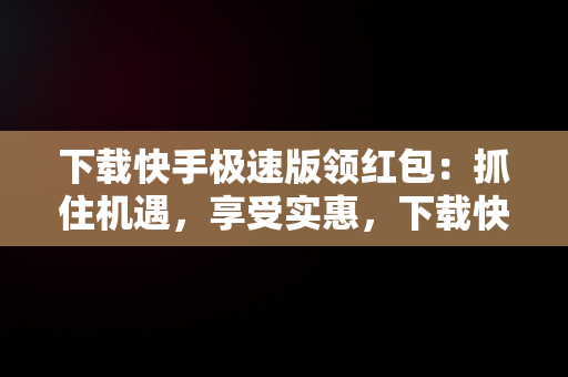 下载快手极速版领红包：抓住机遇，享受实惠，下载快手极速版领红包现金 