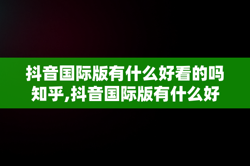 抖音国际版有什么好看的吗知乎,抖音国际版有什么好看的吗