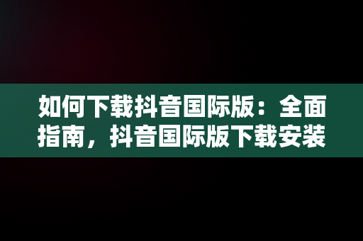 如何下载抖音国际版：全面指南，抖音国际版下载安装教程 