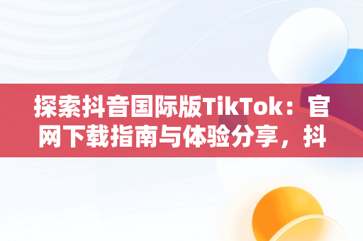探索抖音国际版TikTok：官网下载指南与体验分享，抖音国际版tiktok v9.5.3下载 