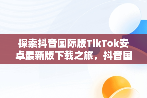 探索抖音国际版TikTok安卓最新版下载之旅，抖音国际版 tiktok1.2.0 