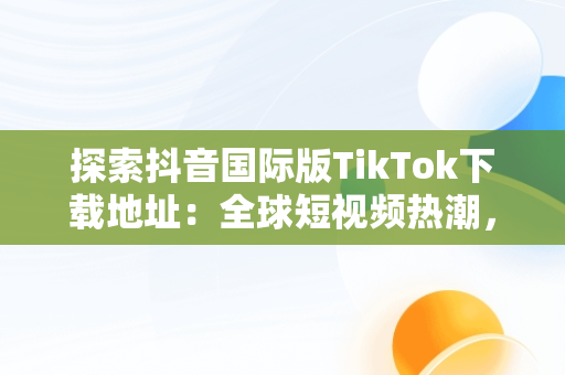 探索抖音国际版TikTok下载地址：全球短视频热潮，抖音国际版 tiktok 下载 