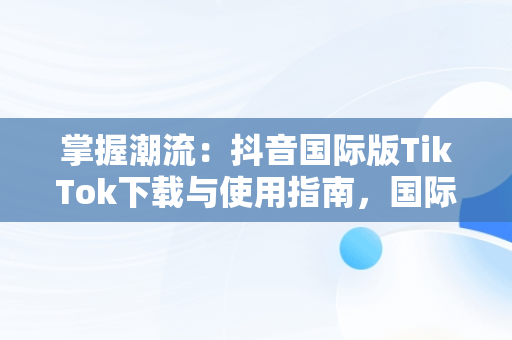 掌握潮流：抖音国际版TikTok下载与使用指南，国际版抖音tik tok下载教程 