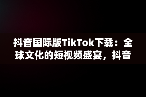 抖音国际版TikTok下载：全球文化的短视频盛宴，抖音国际版app下载,官方网站 