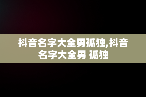 抖音名字大全男孤独,抖音名字大全男 孤独