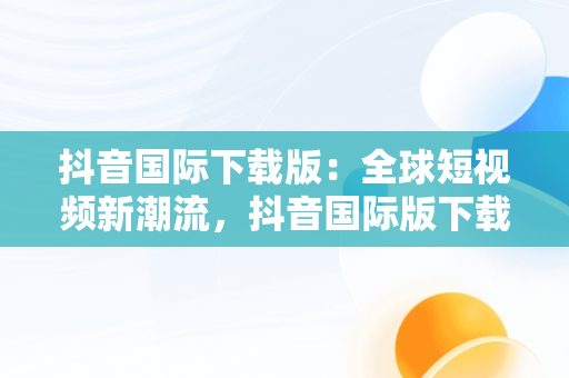 抖音国际下载版：全球短视频新潮流，抖音国际版下载安卓版 