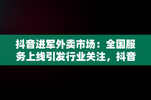 抖音进军外卖市场：全国服务上线引发行业关注，抖音进军外卖 