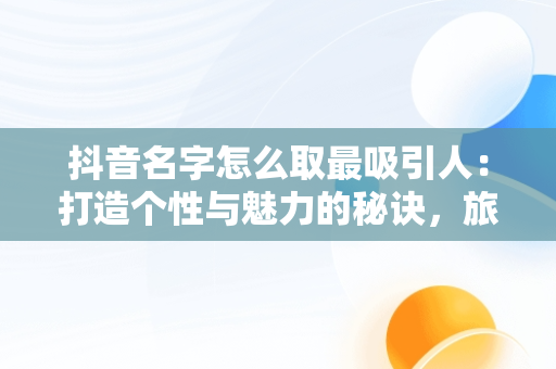 抖音名字怎么取最吸引人：打造个性与魅力的秘诀，旅游抖音名字怎么取最吸引人 