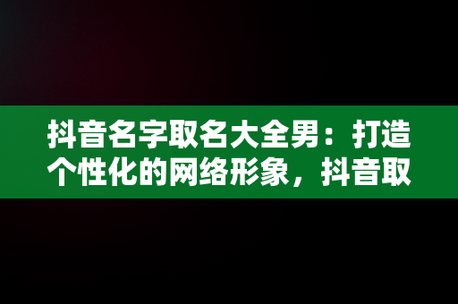 抖音名字取名大全男：打造个性化的网络形象，抖音取名字男生 