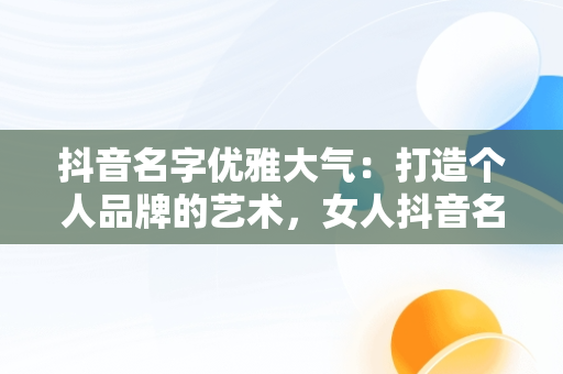 抖音名字优雅大气：打造个人品牌的艺术，女人抖音名字优雅大气 