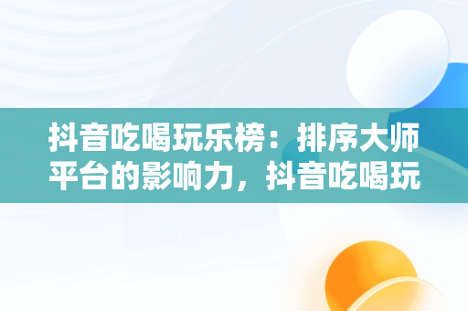 抖音吃喝玩乐榜：排序**平台的影响力，抖音吃喝玩乐排行榜怎么看 