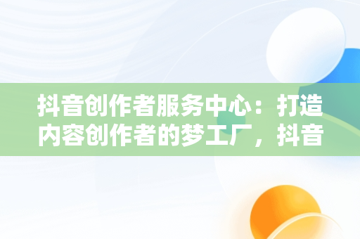 抖音创作者服务中心：打造内容创作者的梦工厂，抖音创作者服务中心官网 