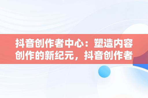 抖音创作者中心：塑造内容创作的新纪元，抖音创作者中心怎么赚钱 