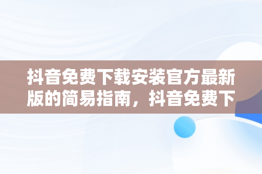 抖音免费下载安装官方最新版的简易指南，抖音免费下载安装官方最新版手机 