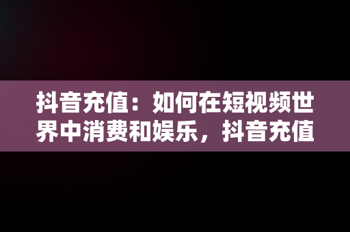 抖音充值：如何在短视频世界中消费和娱乐，抖音充值抖币 