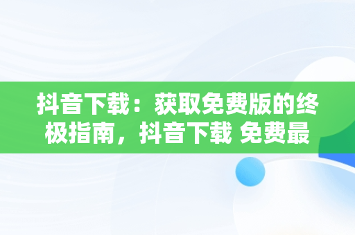 抖音下载：获取免费版的终极指南，抖音下载 免费最新版官方 