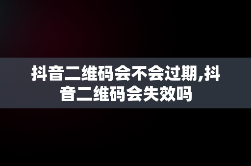 抖音二维码会不会过期,抖音二维码会失效吗