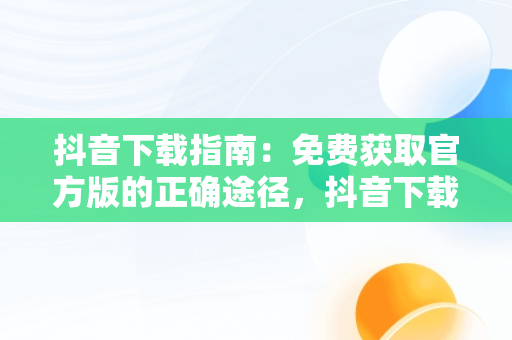 抖音下载指南：免费获取官方版的正确途径，抖音下载官网下载手机版下载 