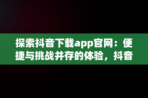 探索抖音下载app官网：便捷与挑战并存的体验，抖音下载官网下载安装到手机版 
