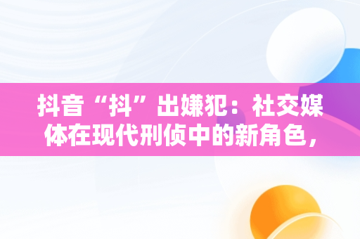 抖音“抖”出嫌犯：社交媒体在现代刑侦中的新角色，抖音涉嫌 