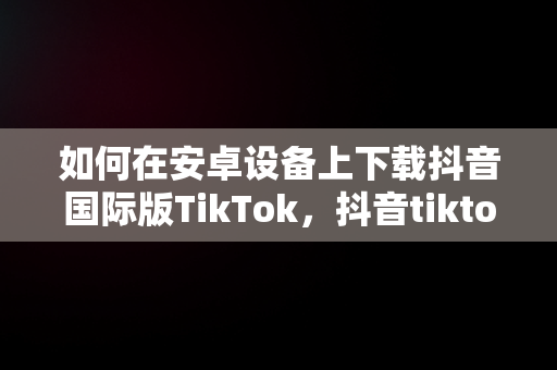 如何在安卓设备上下载抖音国际版TikTok，抖音tiktok国际版安卓下载 