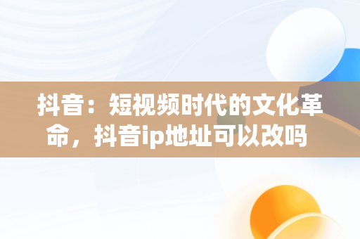 抖音：短视频时代的文化革命，抖音ip地址可以改吗 