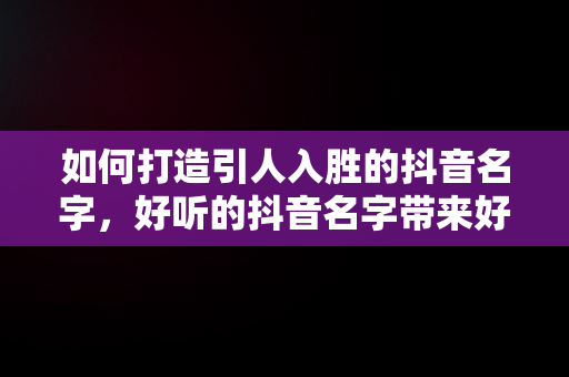 如何打造引人入胜的抖音名字，好听的抖音名字带来好运 