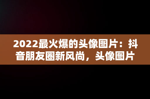 2022最火爆的头像图片：抖音朋友圈新风尚，头像图片2021抖音最火爆 