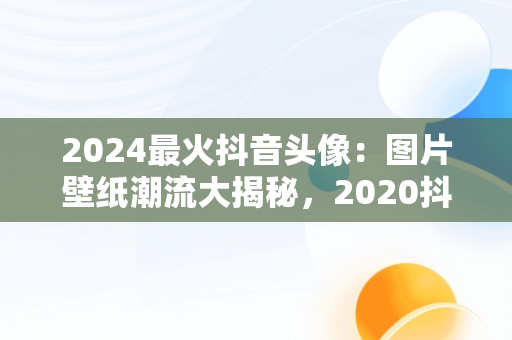 2024最火抖音头像：图片壁纸潮流大揭秘，2020抖音最火壁纸图片 网红 