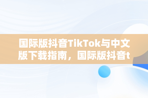 国际版抖音TikTok与中文版下载指南，国际版抖音tik tok下载1.2.2 